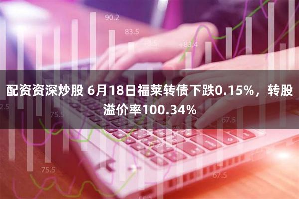 配资资深炒股 6月18日福莱转债下跌0.15%，转股溢价率100.34%