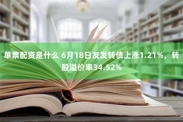 单票配资是什么 6月18日友发转债上涨1.21%，转股溢价率34.52%