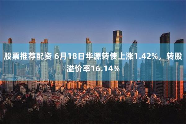 股票推荐配资 6月18日华源转债上涨1.42%，转股溢价率16.14%