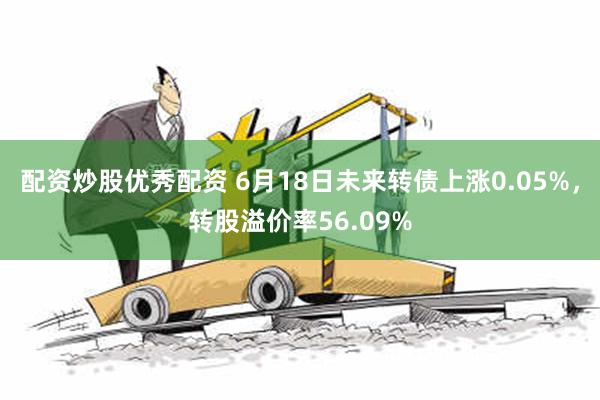 配资炒股优秀配资 6月18日未来转债上涨0.05%，转股溢价率56.09%