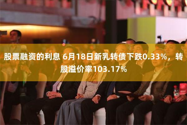 股票融资的利息 6月18日新乳转债下跌0.33%，转股溢价率103.17%