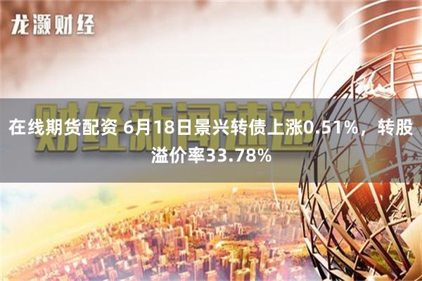 在线期货配资 6月18日景兴转债上涨0.51%，转股溢价率33.78%