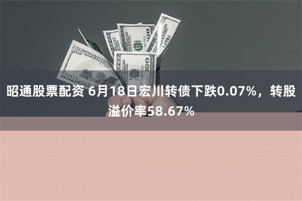 昭通股票配资 6月18日宏川转债下跌0.07%，转股溢价率58.67%