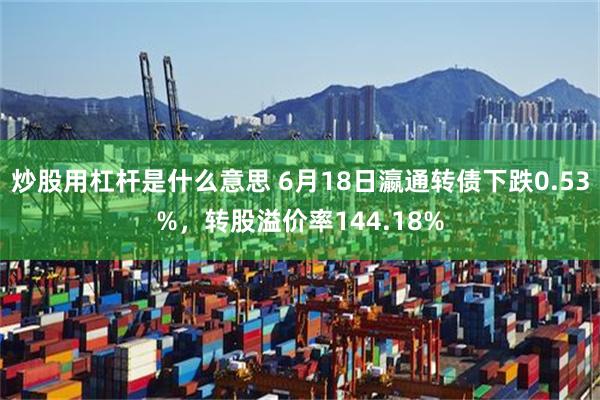 炒股用杠杆是什么意思 6月18日瀛通转债下跌0.53%，转股溢价率144.18%