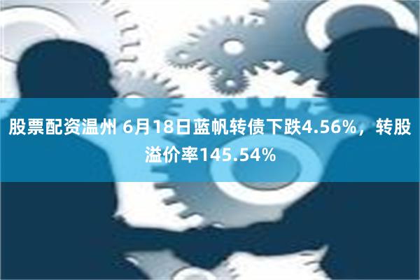 股票配资温州 6月18日蓝帆转债下跌4.56%，转股溢价率145.54%