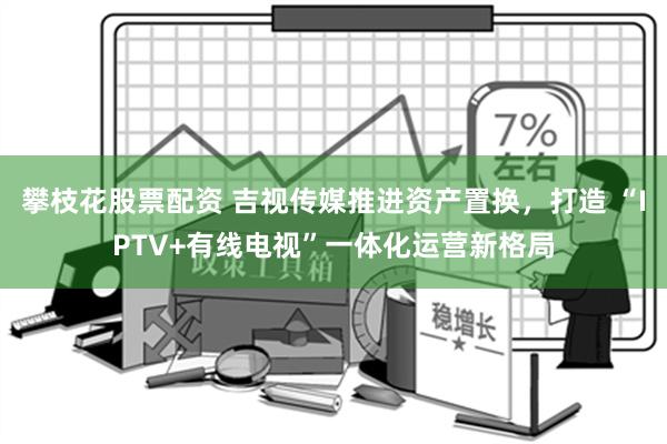 攀枝花股票配资 吉视传媒推进资产置换，打造 “IPTV+有线电视”一体化运营新格局