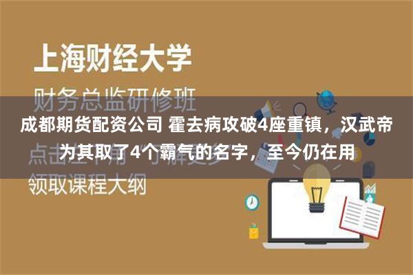 成都期货配资公司 霍去病攻破4座重镇，汉武帝为其取了4个霸气的名字，至今仍在用