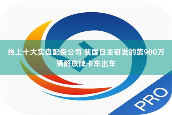 线上十大实盘配资公司 我国自主研发的第900万辆解放牌卡车出车