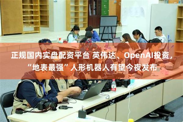 正规国内实盘配资平台 英伟达、OpenAI投资，“地表最强”人形机器人有望今夜发布