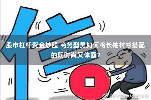 股市杠杆资金炒股 商务型男如何将长袖衬衫搭配的既时尚又体面？