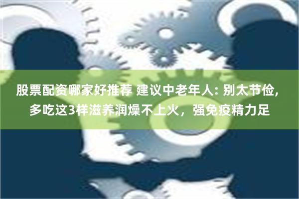 股票配资哪家好推荐 建议中老年人: 别太节俭, 多吃这3样滋养润燥不上火，强免疫精力足