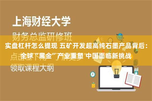 实盘杠杆怎么提现 五矿开发超高纯石墨产品背后：全球“黑金”产业重塑 中国面临新挑战