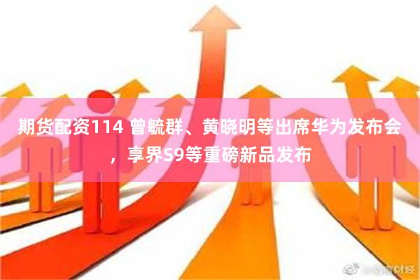 期货配资114 曾毓群、黄晓明等出席华为发布会，享界S9等重磅新品发布