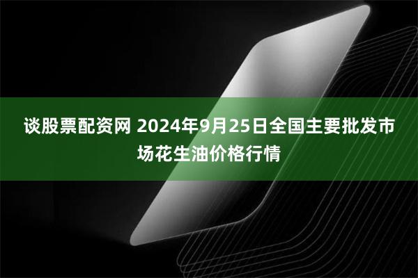 谈股票配资网 2024年9月25日全国主要批发市场花生油价格行情