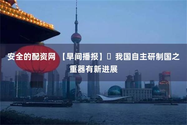 安全的配资网 【早间播报】​我国自主研制国之重器有新进展