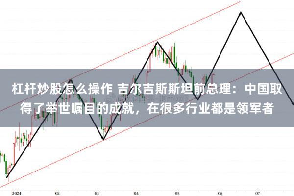 杠杆炒股怎么操作 吉尔吉斯斯坦前总理：中国取得了举世瞩目的成就，在很多行业都是领军者