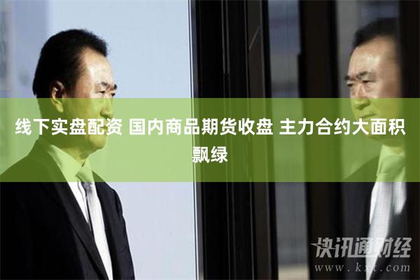 线下实盘配资 国内商品期货收盘 主力合约大面积飘绿