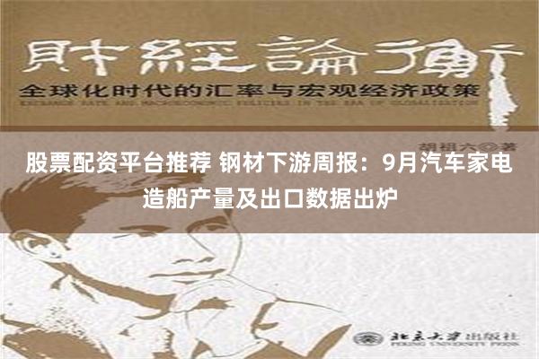 股票配资平台推荐 钢材下游周报：9月汽车家电造船产量及出口数据出炉