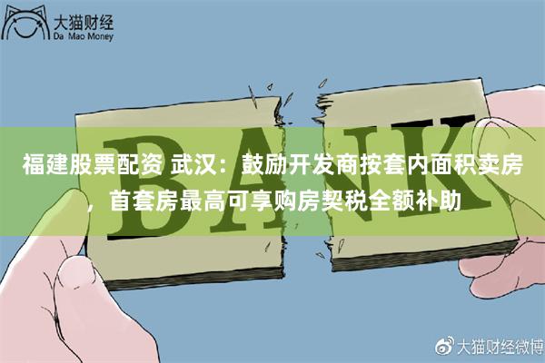 福建股票配资 武汉：鼓励开发商按套内面积卖房，首套房最高可享购房契税全额补助