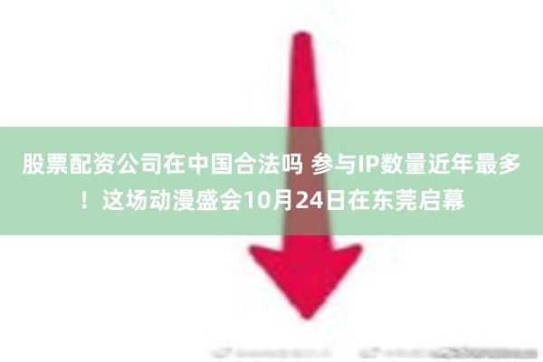 股票配资公司在中国合法吗 参与IP数量近年最多！这场动漫盛会10月24日在东莞启幕