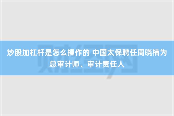 炒股加杠杆是怎么操作的 中国太保聘任周晓楠为总审计师、审计责任人