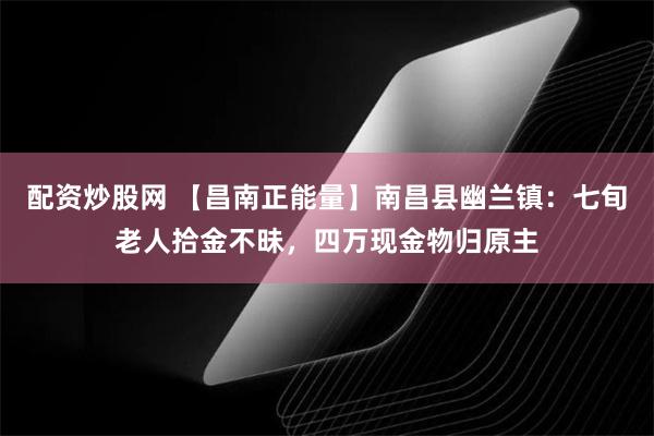 配资炒股网 【昌南正能量】南昌县幽兰镇：七旬老人拾金不昧，四万现金物归原主