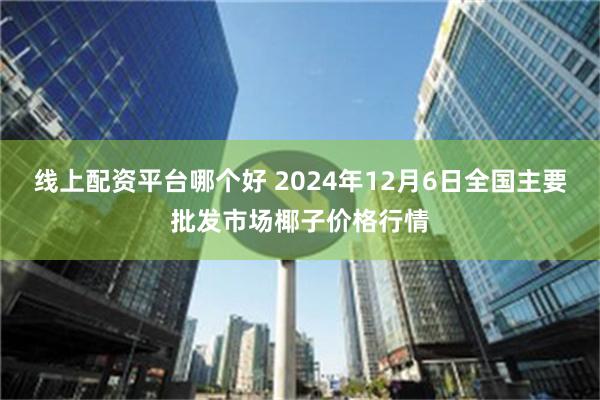 线上配资平台哪个好 2024年12月6日全国主要批发市场椰子价格行情