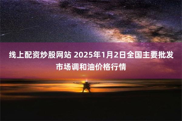 线上配资炒股网站 2025年1月2日全国主要批发市场调和油价格行情