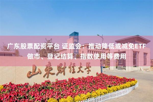 广东股票配资平台 证监会：推动降低或减免ETF做市、登记结算、指数使用等费用