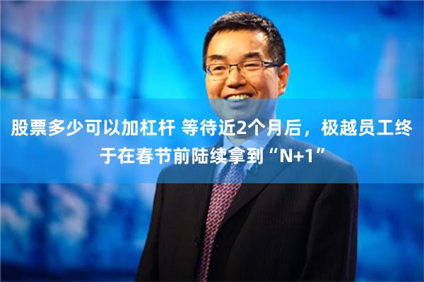 股票多少可以加杠杆 等待近2个月后，极越员工终于在春节前陆续拿到“N+1”